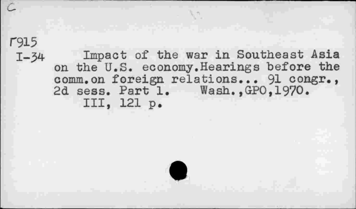 ﻿C915
1-34 Impact of the war in Southeast Asia on the U.S. economy.Hearings "before the comm.on foreign relations... 91 congr., 2d sess. Part 1. Wash.,GPO,1970.
Ill, 121 p.